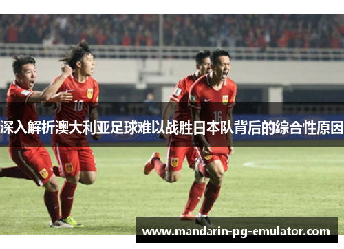 深入解析澳大利亚足球难以战胜日本队背后的综合性原因
