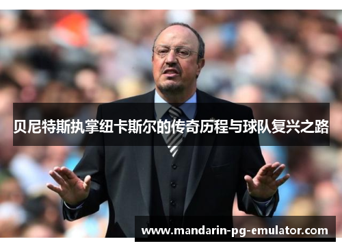 贝尼特斯执掌纽卡斯尔的传奇历程与球队复兴之路 贝尼特斯执掌纽卡斯尔的传奇历程与球队复兴之路
