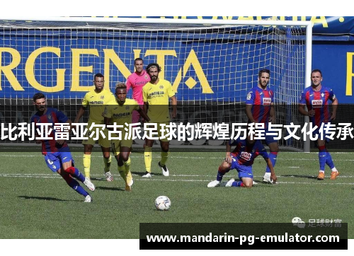 比利亚雷亚尔古派足球的辉煌历程与文化传承