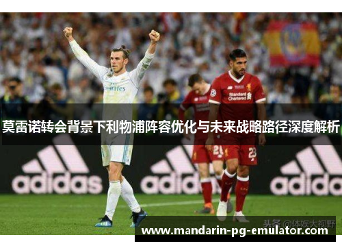 莫雷诺转会背景下利物浦阵容优化与未来战略路径深度解析 莫雷诺转会背景下利物浦阵容优化与未来战略路径深度解析