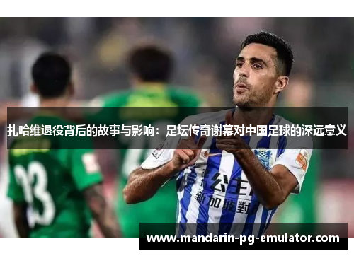 扎哈维退役背后的故事与影响:足坛传奇谢幕对中国足球的深远意义 扎哈维退役背后的故事与影响:足坛传奇谢幕对中国足球的深远意义