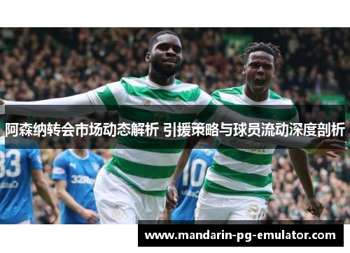 阿森纳转会市场动态解析 引援策略与球员流动深度剖析