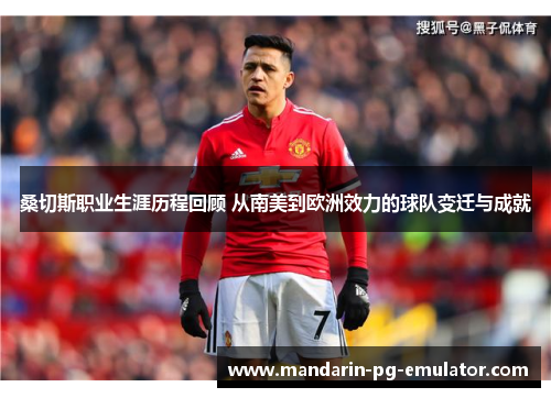 桑切斯职业生涯历程回顾 从南美到欧洲效力的球队变迁与成就