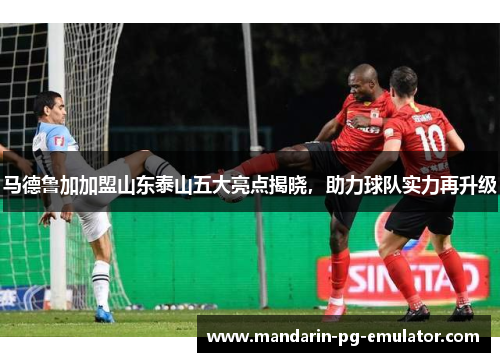 马德鲁加加盟山东泰山五大亮点揭晓,助力球队实力再升级 马德鲁加加盟山东泰山五大亮点揭晓,助力球队实力再升级