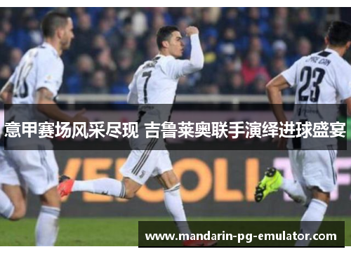 意甲赛场风采尽现 吉鲁莱奥联手演绎进球盛宴